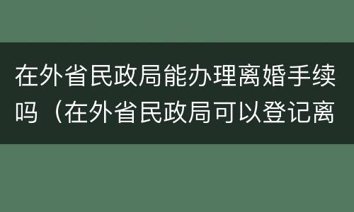 在外省民政局能办理离婚手续吗（在外省民政局可以登记离婚吗）
