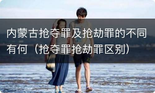 内蒙古抢夺罪及抢劫罪的不同有何（抢夺罪抢劫罪区别）