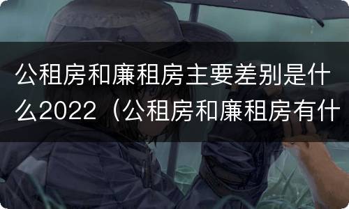 公租房和廉租房主要差别是什么2022（公租房和廉租房有什么区别?2019年的）