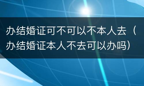 办结婚证可不可以不本人去（办结婚证本人不去可以办吗）
