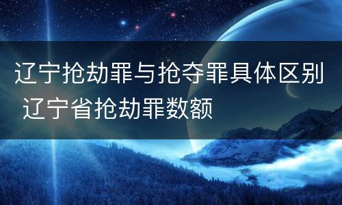 辽宁抢劫罪与抢夺罪具体区别 辽宁省抢劫罪数额