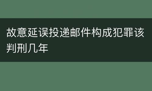 故意延误投递邮件构成犯罪该判刑几年