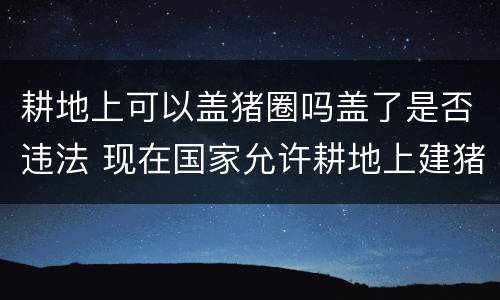 耕地上可以盖猪圈吗盖了是否违法 现在国家允许耕地上建猪圈吗