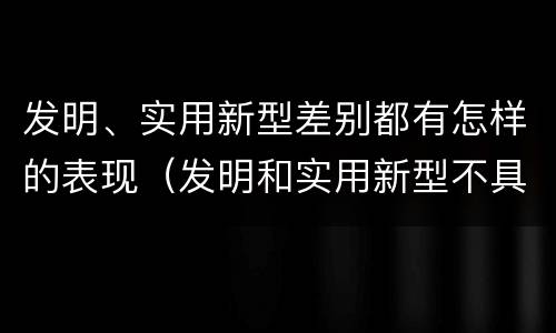 发明、实用新型差别都有怎样的表现（发明和实用新型不具有什么特性）