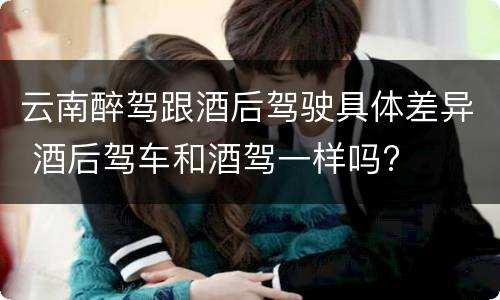 云南醉驾跟酒后驾驶具体差异 酒后驾车和酒驾一样吗?