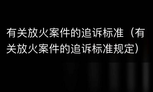 有关放火案件的追诉标准（有关放火案件的追诉标准规定）