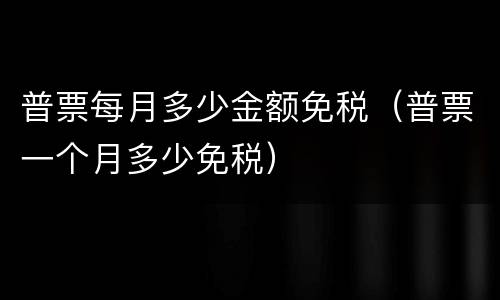 普票每月多少金额免税（普票一个月多少免税）