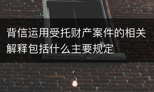 背信运用受托财产案件的相关解释包括什么主要规定