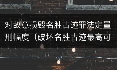 对故意损毁名胜古迹罪法定量刑幅度（破坏名胜古迹最高可判）