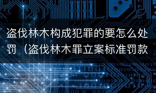 盗伐林木构成犯罪的要怎么处罚（盗伐林木罪立案标准罚款）