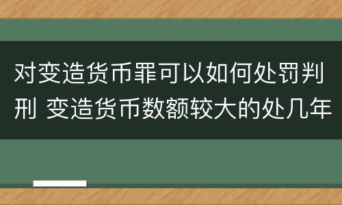 对变造货币罪可以如何处罚判刑 变造货币数额较大的处几年以下有期徒刑