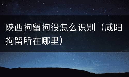 陕西拘留拘役怎么识别（咸阳拘留所在哪里）