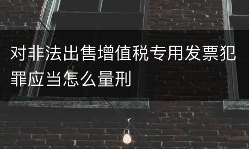 对非法出售增值税专用发票犯罪应当怎么量刑