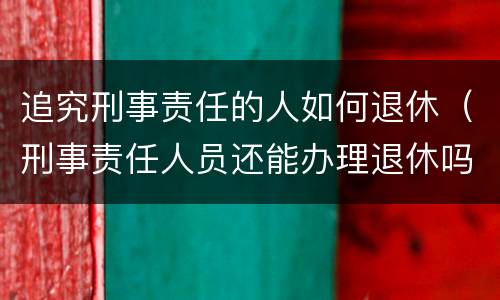 追究刑事责任的人如何退休（刑事责任人员还能办理退休吗）