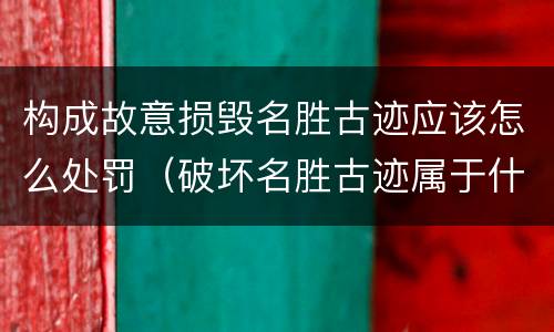构成故意损毁名胜古迹应该怎么处罚（破坏名胜古迹属于什么违法行为）