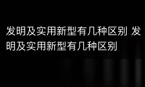 发明及实用新型有几种区别 发明及实用新型有几种区别
