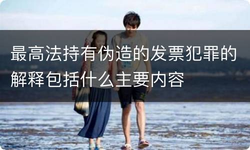 最高法持有伪造的发票犯罪的解释包括什么主要内容