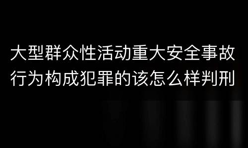 大型群众性活动重大安全事故行为构成犯罪的该怎么样判刑