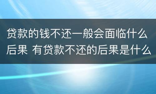 贷款的钱不还一般会面临什么后果 有贷款不还的后果是什么