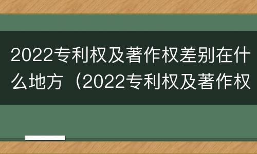 2022专利权及著作权差别在什么地方（2022专利权及著作权差别在什么地方发布）