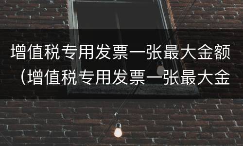 增值税专用发票一张最大金额（增值税专用发票一张最大金额可以开多少）