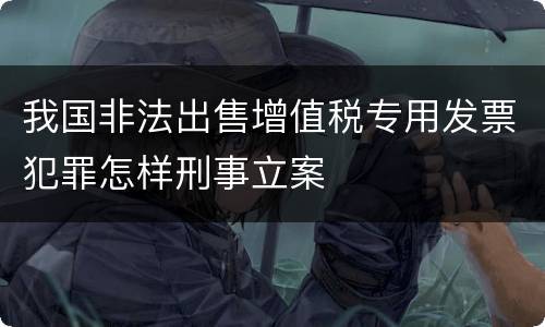 我国非法出售增值税专用发票犯罪怎样刑事立案