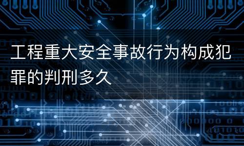 工程重大安全事故行为构成犯罪的判刑多久