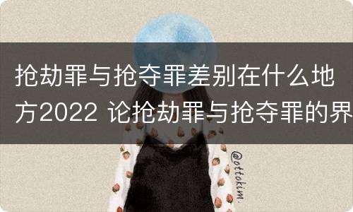 抢劫罪与抢夺罪差别在什么地方2022 论抢劫罪与抢夺罪的界限