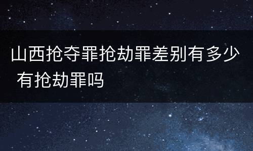 山西抢夺罪抢劫罪差别有多少 有抢劫罪吗