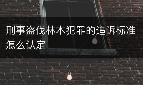 刑事盗伐林木犯罪的追诉标准怎么认定