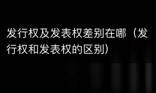 发行权及发表权差别在哪（发行权和发表权的区别）