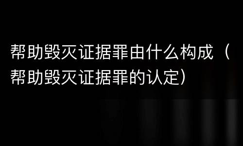 帮助毁灭证据罪由什么构成（帮助毁灭证据罪的认定）