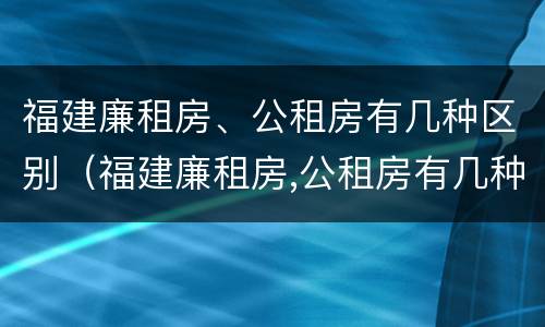 福建廉租房、公租房有几种区别（福建廉租房,公租房有几种区别在哪里）