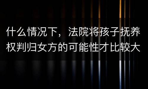 什么情况下，法院将孩子抚养权判归女方的可能性才比较大