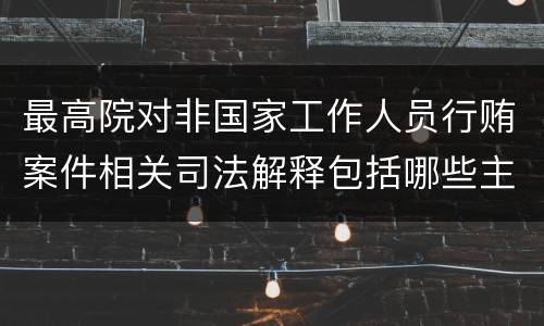 最高院对非国家工作人员行贿案件相关司法解释包括哪些主要规定