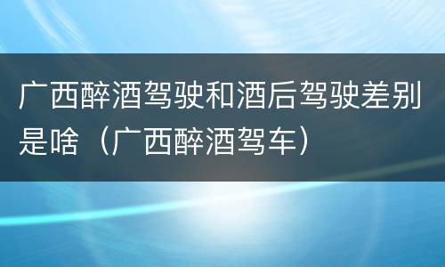 广西醉酒驾驶和酒后驾驶差别是啥（广西醉酒驾车）