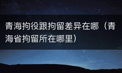 青海拘役跟拘留差异在哪（青海省拘留所在哪里）