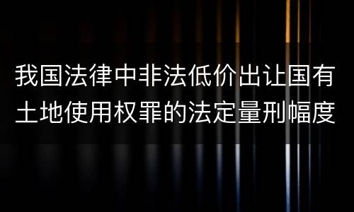 我国法律中非法低价出让国有土地使用权罪的法定量刑幅度