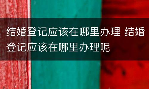 结婚登记应该在哪里办理 结婚登记应该在哪里办理呢