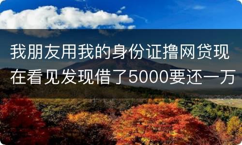 我朋友用我的身份证撸网贷现在看见发现借了5000要还一万多无力偿还怎么办