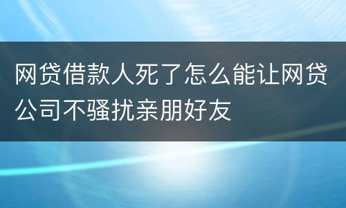网贷借款人死了怎么能让网贷公司不骚扰亲朋好友