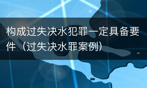 构成过失决水犯罪一定具备要件（过失决水罪案例）