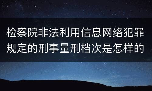 检察院非法利用信息网络犯罪规定的刑事量刑档次是怎样的