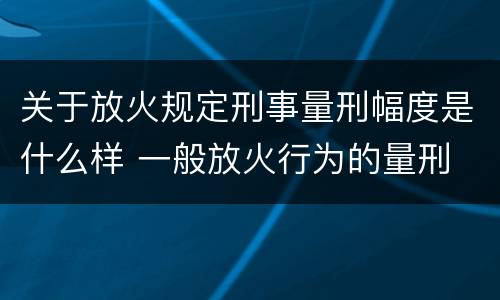 关于放火规定刑事量刑幅度是什么样 一般放火行为的量刑