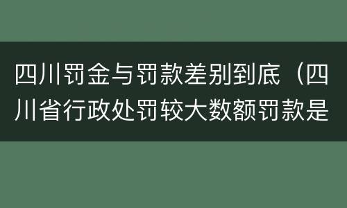 四川罚金与罚款差别到底（四川省行政处罚较大数额罚款是多少）