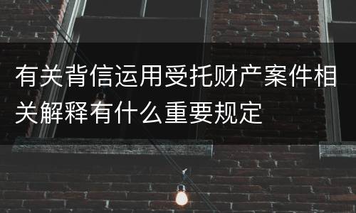 有关背信运用受托财产案件相关解释有什么重要规定