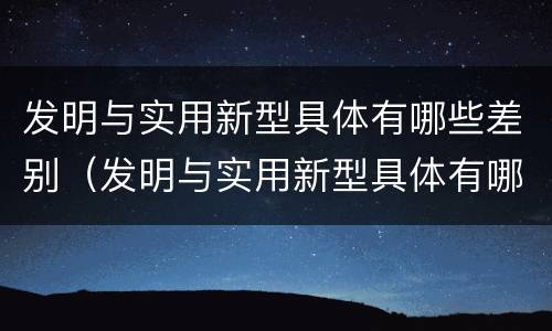 发明与实用新型具体有哪些差别（发明与实用新型具体有哪些差别和联系）