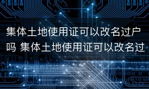 集体土地使用证可以改名过户吗 集体土地使用证可以改名过户吗怎么办
