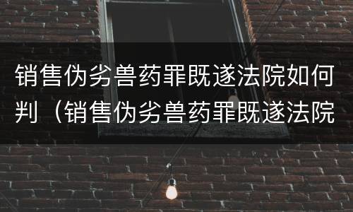 销售伪劣兽药罪既遂法院如何判（销售伪劣兽药罪既遂法院如何判决）