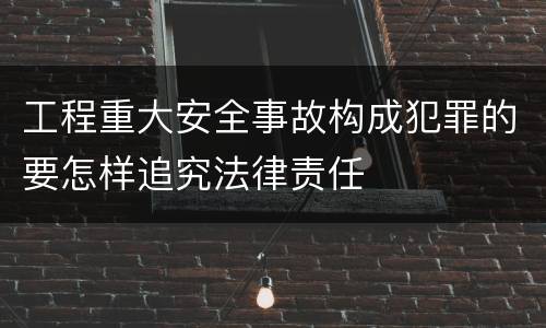 工程重大安全事故构成犯罪的要怎样追究法律责任